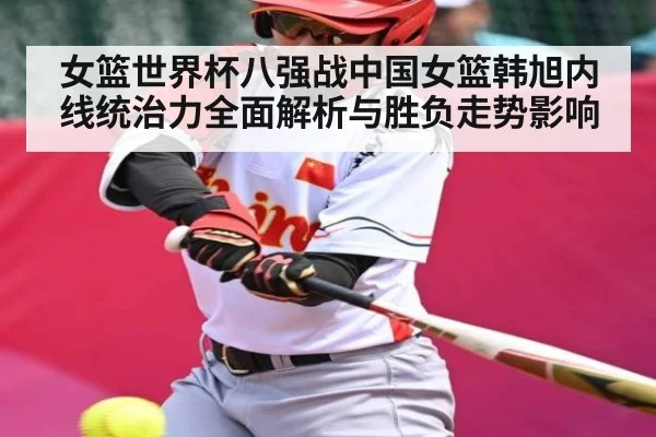 女篮世界杯八强战中国女篮韩旭内线统治力全面解析与胜负走势影响
