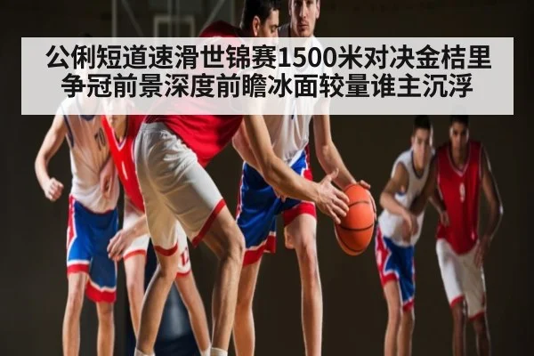 公俐短道速滑世锦赛1500米对决金桔里争冠前景深度前瞻冰面较量谁主沉浮 | kaiyun sports